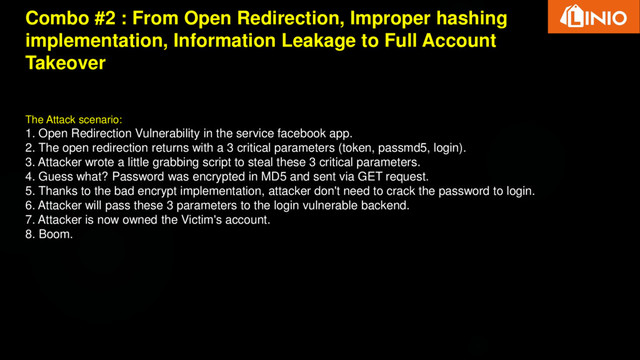 Combo #2 : From Open Redirection, Improper hashing
implementation, Information Leakage to Full Account
Takeover
The Attack scenario:
1. Open Redirection Vulnerability in the service facebook app.
2. The open redirection returns with a 3 critical parameters (token, passmd5, login).
3. Attacker wrote a little grabbing script to steal these 3 critical parameters.
4. Guess what? Password was encrypted in MD5 and sent via GET request.
5. Thanks to the bad encrypt implementation, attacker don't need to crack the password to login.
6. Attacker will pass these 3 parameters to the login vulnerable backend.
7. Attacker is now owned the Victim's account.
8. Boom.
