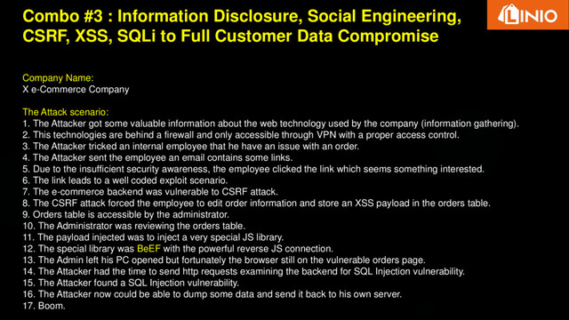 Combo #3 : Information Disclosure, Social Engineering,
CSRF, XSS, SQLi to Full Customer Data Compromise
Company Name:
X e-Commerce Company
The Attack scenario:
1. The Attacker got some valuable information about the web technology used by the company (information gathering).
2. This technologies are behind a firewall and only accessible through VPN with a proper access control.
3. The Attacker tricked an internal employee that he have an issue with an order.
4. The Attacker sent the employee an email contains some links.
5. Due to the insufficient security awareness, the employee clicked the link which seems something interested.
6. The link leads to a well coded exploit scenario.
7. The e-commerce backend was vulnerable to CSRF attack.
8. The CSRF attack forced the employee to edit order information and store an XSS payload in the orders table.
9. Orders table is accessible by the administrator.
10. The Administrator was reviewing the orders table.
11. The payload injected was to inject a very special JS library.
12. The special library was BeEF with the powerful reverse JS connection.
13. The Admin left his PC opened but fortunately the browser still on the vulnerable orders page.
14. The Attacker had the time to send http requests examining the backend for SQL Injection vulnerability.
15. The Attacker found a SQL Injection vulnerability.
16. The Attacker now could be able to dump some data and send it back to his own server.
17. Boom.
