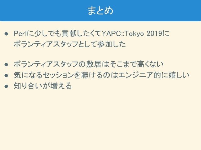 まとめ 
● Perlに少しでも貢献したくてYAPC::Tokyo 2019に 
ボランティアスタッフとして参加した 
 
● ボランティアスタッフの敷居はそこまで高くない 
● 気になるセッションを聴けるのはエンジニア的に嬉しい 
● 知り合いが増える 
 
