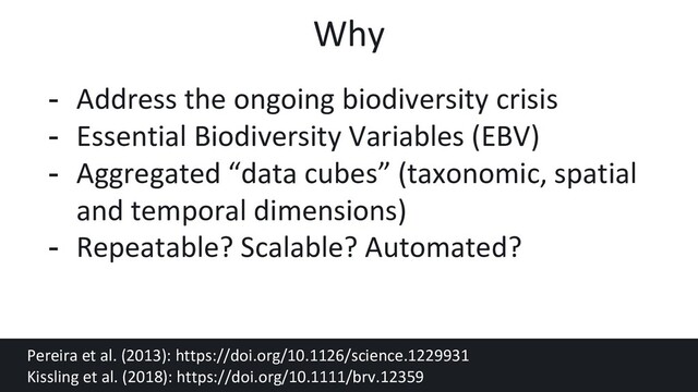 - Address the ongoing biodiversity crisis
- Essential Biodiversity Variables (EBV)
- Aggregated “data cubes” (taxonomic, spatial
and temporal dimensions)
- Repeatable? Scalable? Automated?
Pereira et al. (2013): https://doi.org/10.1126/science.1229931
Kissling et al. (2018): https://doi.org/10.1111/brv.12359
Why
