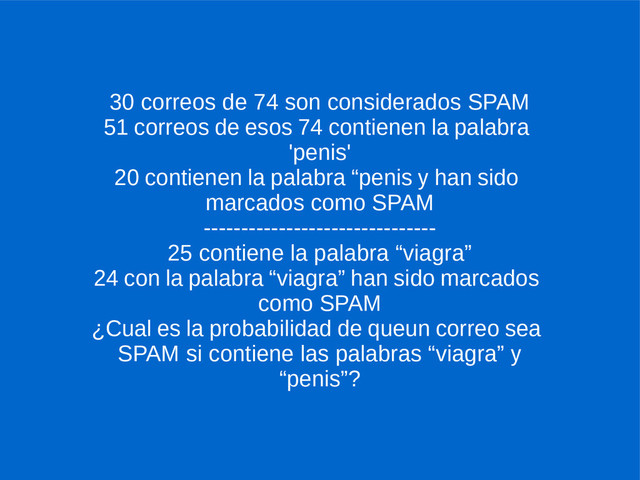 30 correos de 74 son considerados SPAM
51 correos de esos 74 contienen la palabra
'penis'
20 contienen la palabra “penis y han sido
marcados como SPAM
-------------------------------
25 contiene la palabra “viagra”
24 con la palabra “viagra” han sido marcados
como SPAM
¿Cual es la probabilidad de queun correo sea
SPAM si contiene las palabras “viagra” y
“penis”?
