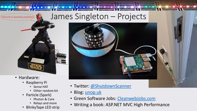 James Singleton – Projects
• Hardware:
• Raspberry Pi
• Sense HAT
• Other random kit
• Particle (Spark)
• Photon & Core
• Relays and more
• BlinkyTape LED strip
• Twitter: @ShutdownScanner
• Blog: unop.uk
• Green Software Jobs: CleanwebJobs.com
• Writing a book: ASP.NET MVC High Performance
