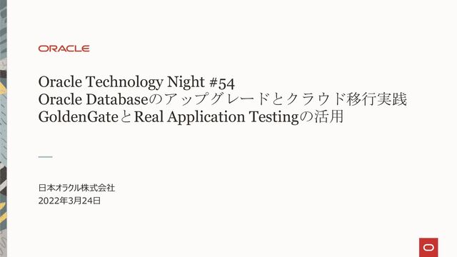 Oracle Technology Night #54
Oracle Databaseのアップグレードとクラウド移行実践
GoldenGateとReal Application Testingの活用
日本オラクル株式会社
2022年3月24日
