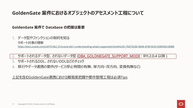 GoldenGate 案件におけるオブジェクトのアセスメント工程について
GoldenGate 案件で Database の把握は重要
1. データ型やファンクションの制約を知る
サポート対象の理解
https://docs.oracle.com/cd/F51462_01/oracle-db/1-understanding-whats-supported.html#GUID-702F5D2B-58AB-4F08-9E20-50B95661B98B
2. サポートされるデータ型、されないデータ型 (DBA_GOLDNEGATE_SUPPORT_MODE : R11.2.0.4 以降 )
3. サポートされるDDL、されないDDLなどのチェック
4. 移行やデータ連携の要件(サービス停止時間の有無、単方向・双方向、変換有無など)
上記を含むGoldenGate連携における難易度把握や要件整理工程は必須Tips
11 Copyright © 2022, Oracle and/or its affiliates
