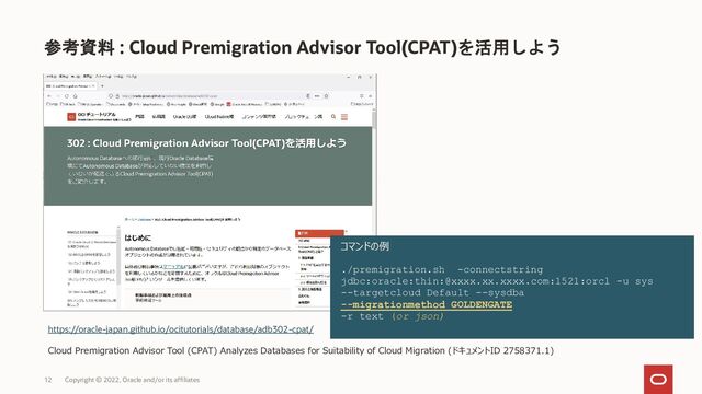 参考資料 : Cloud Premigration Advisor Tool(CPAT)を活用しよう
12 Copyright © 2022, Oracle and/or its affiliates
https://oracle-japan.github.io/ocitutorials/database/adb302-cpat/
Cloud Premigration Advisor Tool (CPAT) Analyzes Databases for Suitability of Cloud Migration (ドキュメントID 2758371.1)
コマンドの例
./premigration.sh -connectstring
jdbc:oracle:thin:@xxxx.xx.xxxx.com:1521:orcl -u sys
--targetcloud Default --sysdba
--migrationmethod GOLDENGATE
-r text (or json)
