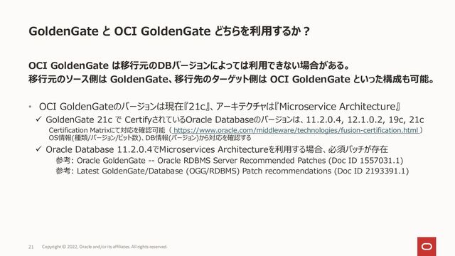 GoldenGate と OCI GoldenGate どちらを利用するか？
OCI GoldenGate は移行元のDBバージョンによっては利用できない場合がある。
移行元のソース側は GoldenGate、移行先のターゲット側は OCI GoldenGate といった構成も可能。
• OCI GoldenGateのバージョンは現在『21c』、アーキテクチャは『Microservice Architecture』
✓ GoldenGate 21c で CertifyされているOracle Databaseのバージョンは、11.2.0.4, 12.1.0.2, 19c, 21c
Certification Matrixにて対応を確認可能（ https://www.oracle.com/middleware/technologies/fusion-certification.html ）
OS情報(種類/バージョン/ビット数)、DB情報(バージョン)から対応を確認する
✓ Oracle Database 11.2.0.4でMicroservices Architectureを利用する場合、必須パッチが存在
参考: Oracle GoldenGate -- Oracle RDBMS Server Recommended Patches (Doc ID 1557031.1)
参考: Latest GoldenGate/Database (OGG/RDBMS) Patch recommendations (Doc ID 2193391.1)
21 Copyright © 2022, Oracle and/or its affiliates. All rights reserved.
