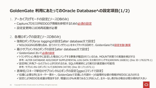 GoldenGate 利用にあたってのOracle Databaseへの設定項目(1/2)
1. アーカイブログモードの設定(ソースDBのみ)
• CaptureプロセスがREDOログ情報を参照するための必須の設定
• 設定変更時にはDB再起動が必要
2. 各種ロギングの設定(ソースDBのみ)
• 強制ロギング(force logging)の設定【alter database文で設定】
✓NOLOGGING処理も含め、全てのトランザクションをキャプチャする目的で、GoldenGateでは設定を強く推奨
• 最小サプリメンタルロギングの設定【alter database文で設定】
✓GoldenGateにおいて必須の設定
✓トランザクション発生中に設定した場合にハングする事象が確認されているため、MOUNT状態での実施を検討する
参考: ALTER DATABASE ADD/DROP SUPPLEMENTAL LOG DATA 文の実行がハングする(KROWN:160831) (Doc ID 1763279.1)
✓設定時に共有プールのフラッシュが行われるため、SQLの再解析により実行計画変動の可能性
参考: サプリメンタル・ロギングについて(KROWN:34739) (Doc ID 1711572.1)
• 表単位/スキーマ単位のサプリメンタルロギングの設定【ggsciコマンドで設定】
✓伝播に必要な列(主キーや一意キー、GoldenGateで定義した代替キー)の論理的な値の情報がREDOに出力される
✓設定によりREDO生成量は増加するが、増量は10%未満であることがほとんど。主キーなし表がある場合は増分傾向が大きい
26 Copyright © 2022, Oracle and/or its affiliates. All rights reserved.
