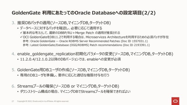 GoldenGate 利用にあたってのOracle Databaseへの設定項目(2/2)
3. 推奨DBパッチの適用(ソースDB,マイニングDB,ターゲットDB)
• データベースに対するパッチを確認し、必要に応じて適用する
✓基本的な考えとして、最新のDBBP/RU＋Merge Patch の適用が推奨される
✓OCI GoldenGateをDB11.2で利用する場合は、Microservices Architectureを利用するための必須パッチが存在
参考: Oracle GoldenGate -- Oracle RDBMS Server Recommended Patches (Doc ID 1557031.1)
参考: Latest GoldenGate/Database (OGG/RDBMS) Patch recommendations (Doc ID 2193391.1)
4. enable_goldengate_replication初期化パラメータの変更(ソースDB,マイニングDB,ターゲットDB)
• 11.2.0.4/12.1.0.2以降のDBバージョンでは、enableへの変更が必須
5. GoldenGate用DBユーザの作成(ソースDB,マイニングDB,ターゲットDB)
• 専用のDBユーザを準備し、要件に応じた適切な権限付与を行う
6. Streamsプールの確保(ソースDB or マイニングDB,ターゲットDB)
• ダウンストリーム構成の場合、マイニングDBでStreamsプールを確保できればよい
27 Copyright © 2022, Oracle and/or its affiliates. All rights reserved.
