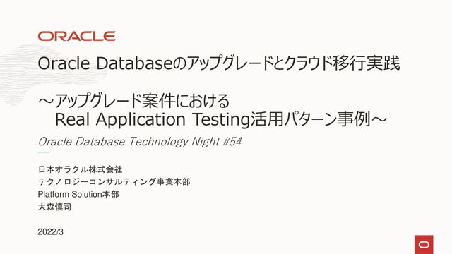 日本オラクル株式会社
テクノロジーコンサルティング事業本部
Platform Solution本部
大森慎司
2022/3
Oracle Databaseのアップグレードとクラウド移行実践
～アップグレード案件における
Real Application Testing活用パターン事例～
Oracle Database Technology Night #54
