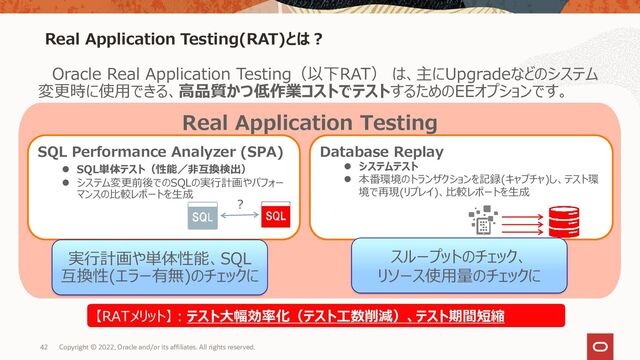 42
Real Application Testing(RAT)とは？
Copyright © 2022, Oracle and/or its affiliates. All rights reserved.
Oracle Real Application Testing（以下RAT） は、主にUpgradeなどのシステム
変更時に使用できる、高品質かつ低作業コストでテストするためのEEオプションです。
Real Application Testing
SQL Performance Analyzer (SPA)
⚫ SQL単体テスト（性能／非互換検出）
⚫ システム変更前後でのSQLの実行計画やパフォー
マンスの比較レポートを生成
Database Replay
⚫ システムテスト
⚫ 本番環境のトランザクションを記録(キャプチャ)し、テスト環
境で再現(リプレイ)、比較レポートを生成
？
【RATメリット】：テスト大幅効率化（テスト工数削減）、テスト期間短縮
実行計画や単体性能、SQL
互換性(エラー有無)のチェックに
スループットのチェック、
リソース使用量のチェックに
