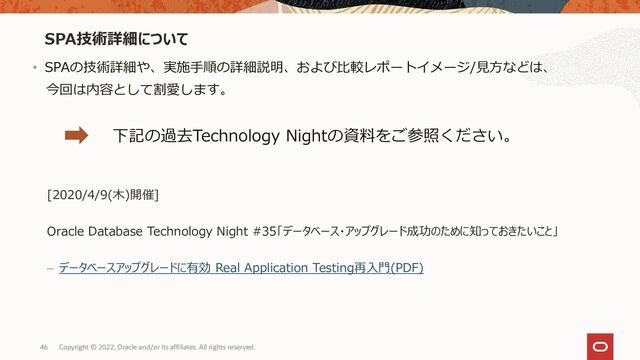 46
SPA技術詳細について
Copyright © 2022, Oracle and/or its affiliates. All rights reserved.
• SPAの技術詳細や、実施手順の詳細説明、および比較レポートイメージ/見方などは、
今回は内容として割愛します。
下記の過去Technology Nightの資料をご参照ください。
[2020/4/9(木)開催]
Oracle Database Technology Night #35「データベース・アップグレード成功のために知っておきたいこと」
– データベースアップグレードに有効 Real Application Testing再入門(PDF)
