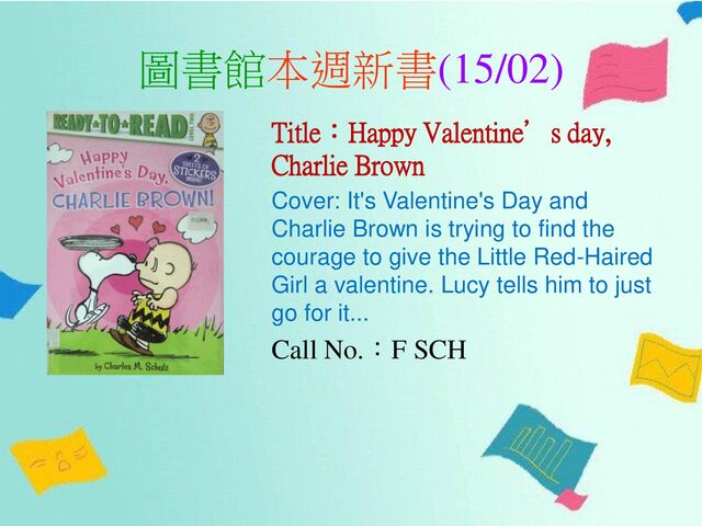 圖書館本週新書(15/02)
Title：Happy Valentine’s day,
Charlie Brown
Cover: It's Valentine's Day and
Charlie Brown is trying to find the
courage to give the Little Red-Haired
Girl a valentine. Lucy tells him to just
go for it...
Call No.：F SCH
