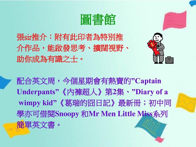 圖書館
張sir推介：附有此印者為特別推
介作品，能啟發思考、擴闊視野、
助你成為有識之士。
配合英文周，今個星期會有熱賣的”Captain
Underpants”《內褲超人》第2集、”Diary of a
wimpy kid”《葛瑞的囧日記》最新冊；初中同
學亦可借閱Snoopy 和Mr Men Little Miss系列
簡單英文書。
