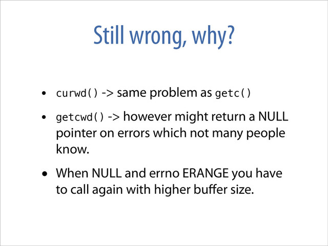 Still wrong, why?
• curwd() -> same problem as getc()
• getcwd() -> however might return a NULL
pointer on errors which not many people
know.
• When NULL and errno ERANGE you have
to call again with higher buﬀer size.
