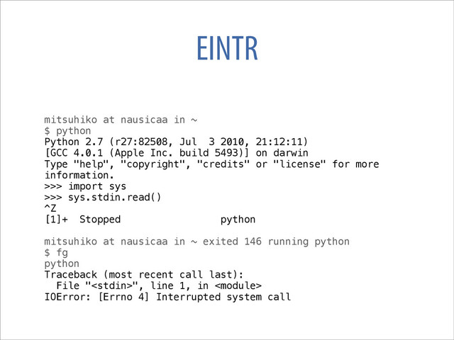 EINTR
mitsuhiko at nausicaa in ~
$ python
Python 2.7 (r27:82508, Jul 3 2010, 21:12:11)
[GCC 4.0.1 (Apple Inc. build 5493)] on darwin
Type "help", "copyright", "credits" or "license" for more
information.
>>> import sys
>>> sys.stdin.read()
^Z
[1]+ Stopped python
mitsuhiko at nausicaa in ~ exited 146 running python
$ fg
python
Traceback (most recent call last):
File "", line 1, in 
IOError: [Errno 4] Interrupted system call
