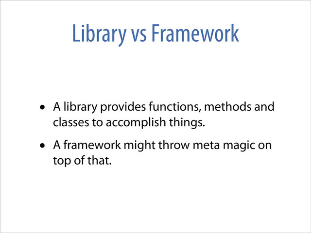 Library vs Framework
• A library provides functions, methods and
classes to accomplish things.
• A framework might throw meta magic on
top of that.
