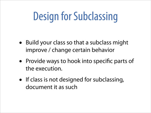 Design for Subclassing
• Build your class so that a subclass might
improve / change certain behavior
• Provide ways to hook into speci c parts of
the execution.
• If class is not designed for subclassing,
document it as such
