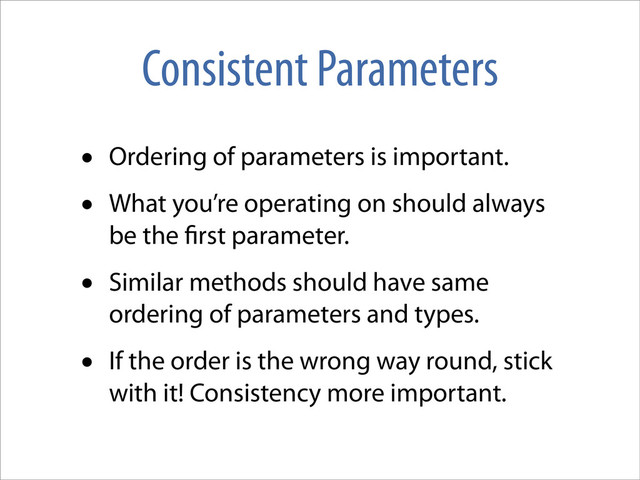 Consistent Parameters
• Ordering of parameters is important.
• What you’re operating on should always
be the rst parameter.
• Similar methods should have same
ordering of parameters and types.
• If the order is the wrong way round, stick
with it! Consistency more important.
