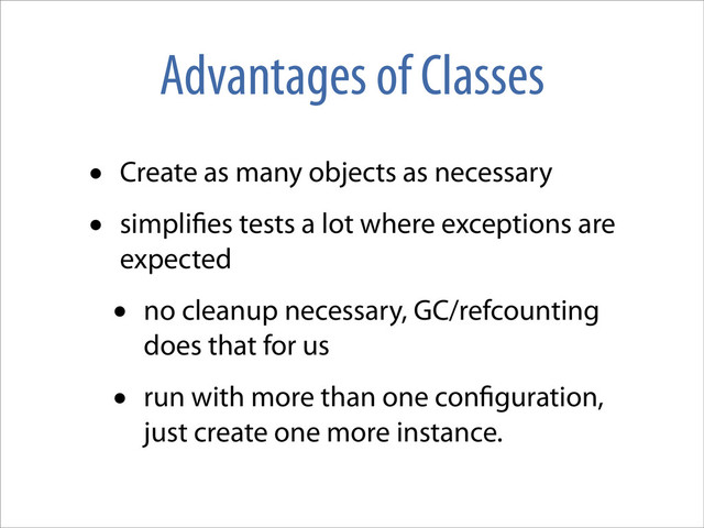 Advantages of Classes
• Create as many objects as necessary
• simpli es tests a lot where exceptions are
expected
• no cleanup necessary, GC/refcounting
does that for us
• run with more than one con guration,
just create one more instance.
