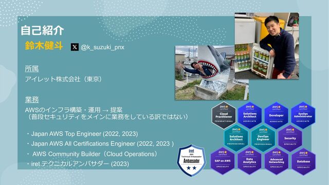 ⾃⼰紹介
鈴⽊健⽃ @k_suzuki_pnx
所属
アイレット株式会社（東京）
業務
AWSのインフラ構築・運⽤ → 提案
（普段セキュリティをメインに業務をしている訳ではない）
・Japan AWS Top Engineer (2022, 2023)
・Japan AWS All Certifications Engineer (2022, 2023 )
・ AWS Community Builder（Cloud Operations）
・iret テクニカルアンバサダー (2023)
