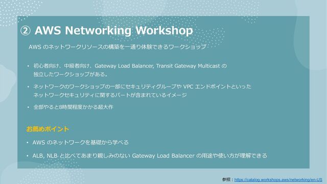 ② AWS Networking Workshop
AWS のネットワークリソースの構築を⼀通り体験できるワークショップ
お薦めポイント
• AWS のネットワークを基礎から学べる
• ALB, NLB と⽐べてあまり親しみのない Gateway Load Balancer の⽤途や使い⽅が理解できる
• 初⼼者向け、中級者向け、Gateway Load Balancer, Transit Gateway Multicast の
独⽴したワークショップがある。
• ネットワークのワークショップの⼀部にセキュリティグループや VPC エンドポイントといった
ネットワークセキュリティに関するパートが含まれているイメージ
• 全部やると8時間程度かかる超⼤作
参照︓https://catalog.workshops.aws/networking/en-US
