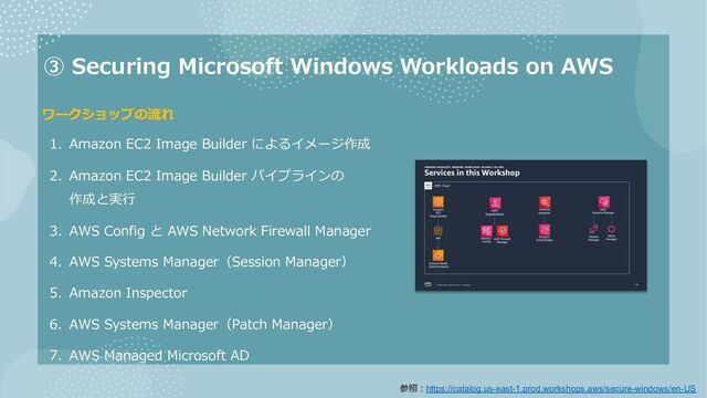 ③ Securing Microsoft Windows Workloads on AWS
1. Amazon EC2 Image Builder によるイメージ作成
2. Amazon EC2 Image Builder パイプラインの
作成と実⾏
3. AWS Config と AWS Network Firewall Manager
4. AWS Systems Manager（Session Manager）
5. Amazon Inspector
6. AWS Systems Manager（Patch Manager）
7. AWS Managed Microsoft AD
ワークショップの流れ
参照︓https://catalog.us-east-1.prod.workshops.aws/secure-windows/en-US
