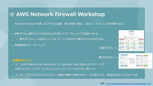 ④ AWS Network Firewall Workshop
• 分散モデルと集中モデルの好きな⽅を選んでワークショップを進められる
• 集中モデルにしか対応していないパートがあるので集中モデルがおすすめ
• 2時間程度のワークショップ
お薦めポイント
• ② 「AWS Networking Workshop」の Gateway Load Balancer のパートが
AWS のマネージドサービスになったというイメージができて良かった
• エンタープライズのマルチアカウント構成の環境で利⽤するケースを聞くので、興味がある⼈にはおすすめ
Network Firewall を⽤いたアクセス監視、侵⼊防御と検出、Webフィルタリングを体験できる
分散モデル →
集中モデル →
参照︓https://catalog.workshops.aws/networkfirewall/en-US

