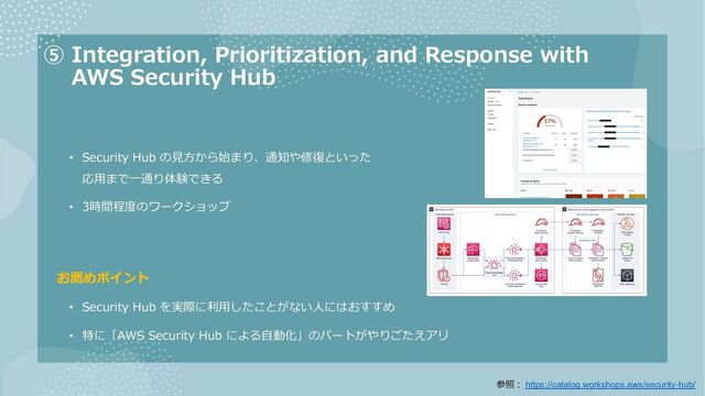 ⑤ Integration, Prioritization, and Response with
AWS Security Hub
• Security Hub の⾒⽅から始まり、通知や修復といった
応⽤まで⼀通り体験できる
• 3時間程度のワークショップ
お薦めポイント
• Security Hub を実際に利⽤したことがない⼈にはおすすめ
• 特に「AWS Security Hub による⾃動化」のパートがやりごたえアリ
参照︓ https://catalog.workshops.aws/security-hub/

