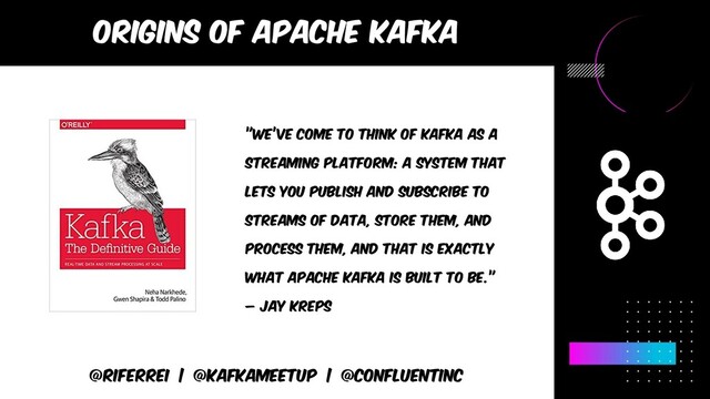 Origins of apache kafka
@riferrei | @kafkameetup | @CONFLUENTINC
”WE’VE COME TO THINK OF KAFKA AS A
STREAMING PLATFORM: A SYSTEM THAT
LETS YOU PUBLISH AND SUBSCRIBE TO
STREAMS OF DATA, STORE THEM, AND
PROCESS THEM, AND THAT IS EXACTLY
WHAT APACHE KAFKA IS BUILT TO BE.”
– jay kreps
