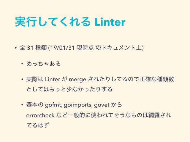 ࣮ߦͯ͘͠ΕΔ Linter
• શ 31 छྨ (19/01/31 ݱ࣌఺ ͷυΩϡϝϯτ্)
• ΊͬͪΌ͋Δ
• ࣮ࡍ͸ Linter ͕ merge ͞ΕͨΓͯ͠ΔͷͰਖ਼֬ͳछྨ਺
ͱͯ͠͸΋ͬͱগͳ͔ͬͨΓ͢Δ
• جຊͷ gofmt, goimports, govet ͔Β 
errorcheck ͳͲҰൠతʹ࢖ΘΕͯͦ͏ͳ΋ͷ͸໢ཏ͞Ε
ͯΔ͸ͣ
