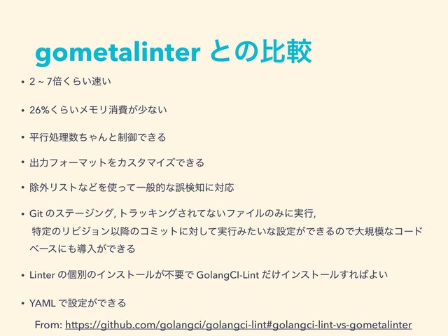 gometalinter ͱͷൺֱ
• 2 ~ 7ഒ͘Β͍଎͍
• 26%͘Β͍ϝϞϦফඅ͕গͳ͍
• ฏߦॲཧ਺ͪΌΜͱ੍ޚͰ͖Δ
• ग़ྗϑΥʔϚοτΛΧελϚΠζͰ͖Δ
• আ֎ϦετͳͲΛ࢖ͬͯҰൠతͳޡݕ஌ʹରԠ
• Git ͷεςʔδϯά, τϥοΩϯά͞Εͯͳ͍ϑΝΠϧͷΈʹ࣮ߦ, 
ಛఆͷϦϏδϣϯҎ߱ͷίϛοτʹର࣮ͯ͠ߦΈ͍ͨͳઃఆ͕Ͱ͖ΔͷͰେن໛ͳίʔυ
ϕʔεʹ΋ಋೖ͕Ͱ͖Δ
• Linter ͷݸผͷΠϯετʔϧ͕ෆཁͰ GolangCI-Lint ͚ͩΠϯετʔϧ͢Ε͹Α͍
• YAML Ͱઃఆ͕Ͱ͖Δ
From: https://github.com/golangci/golangci-lint#golangci-lint-vs-gometalinter
