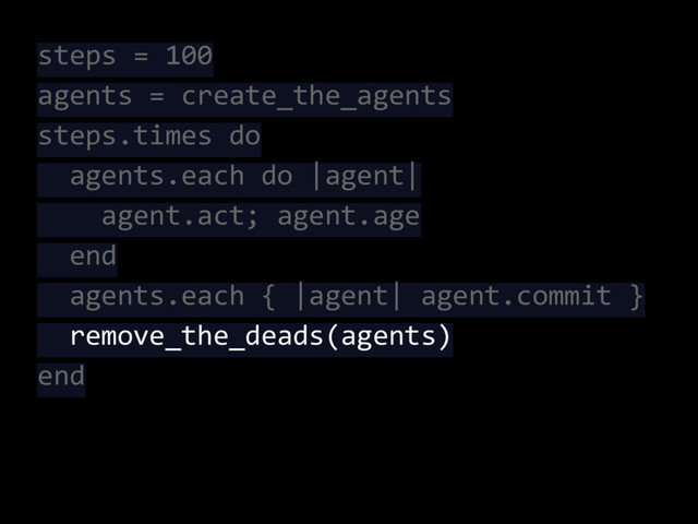 steps = 100
agents = create_the_agents
steps.times do
agents.each do |agent|
agent.act; agent.age
end
agents.each { |agent| agent.commit }
remove_the_deads(agents)
end
