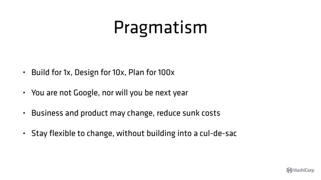 Pragmatism
• Build for 1x, Design for 10x, Plan for 100x
• You are not Google, nor will you be next year
• Business and product may change, reduce sunk costs
• Stay ﬂexible to change, without building into a cul-de-sac
