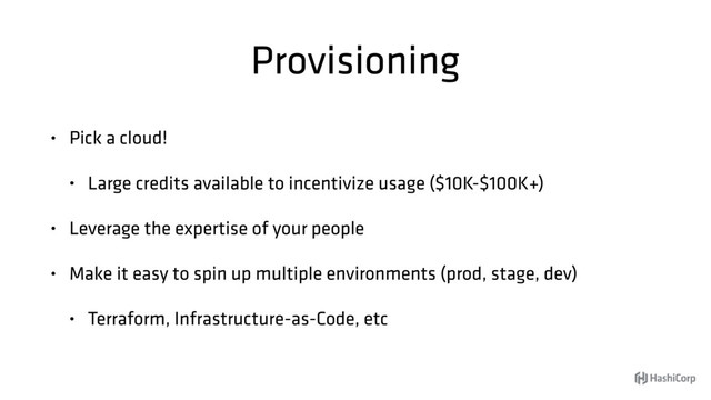 Provisioning
• Pick a cloud!
• Large credits available to incentivize usage ($10K-$100K+)
• Leverage the expertise of your people
• Make it easy to spin up multiple environments (prod, stage, dev)
• Terraform, Infrastructure-as-Code, etc
