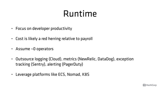 Runtime
• Focus on developer productivity
• Cost is likely a red herring relative to payroll
• Assume ~0 operators
• Outsource logging (Cloud), metrics (NewRelic, DataDog), exception
tracking (Sentry), alerting (PagerDuty)
• Leverage platforms like ECS, Nomad, K8S
