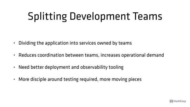 Splitting Development Teams
• Dividing the application into services owned by teams
• Reduces coordination between teams, increases operational demand
• Need better deployment and observability tooling
• More disciple around testing required, more moving pieces

