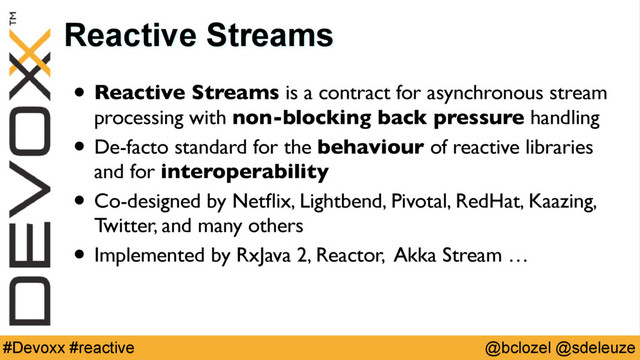 @bclozel @sdeleuze
#Devoxx #reactive
Reactive Streams
• Reactive Streams is a contract for asynchronous stream
processing with non-blocking back pressure handling
• De-facto standard for the behaviour of reactive libraries
and for interoperability
• Co-designed by Netﬂix, Lightbend, Pivotal, RedHat, Kaazing, 
Twitter, and many others
• Implemented by RxJava 2, Reactor, Akka Stream …
