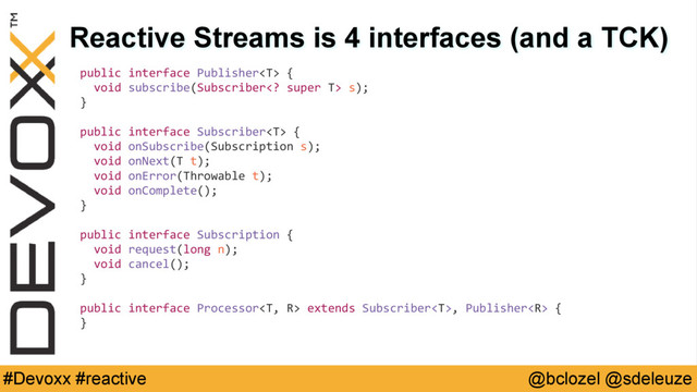 @bclozel @sdeleuze
#Devoxx #reactive
Reactive Streams is 4 interfaces (and a TCK)
public interface Publisher {
void subscribe(Subscriber super T> s);
}
public interface Subscriber {
void onSubscribe(Subscription s);
void onNext(T t);
void onError(Throwable t);
void onComplete();
}
public interface Subscription {
void request(long n);
void cancel();
}
public interface Processor extends Subscriber, Publisher {
}
