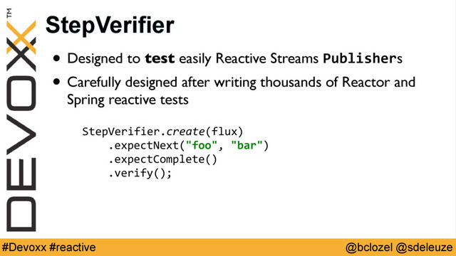 @bclozel @sdeleuze
#Devoxx #reactive
• Designed to test easily Reactive Streams Publishers
• Carefully designed after writing thousands of Reactor and
Spring reactive tests
StepVerifier
StepVerifier.create(flux) 
.expectNext("foo", "bar") 
.expectComplete() 
.verify();
