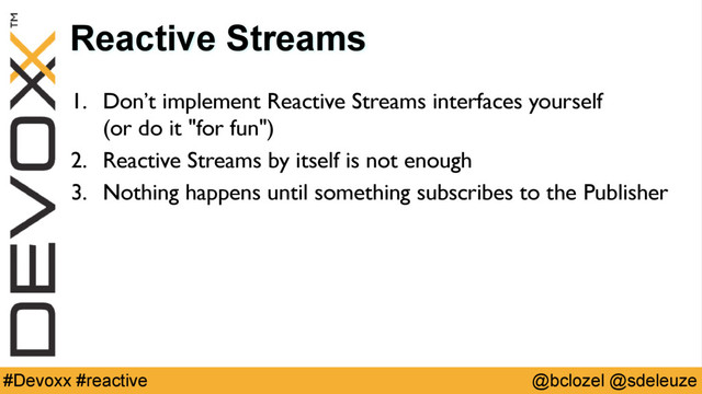 @bclozel @sdeleuze
#Devoxx #reactive
Reactive Streams
1. Don’t implement Reactive Streams interfaces yourself 
(or do it "for fun")
2. Reactive Streams by itself is not enough
3. Nothing happens until something subscribes to the Publisher
