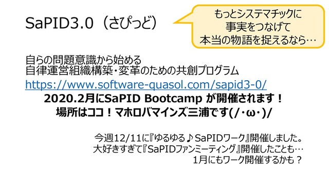 SaPID3.0（さぴっど）
自らの問題意識から始める
自律運営組織構築・変革のための共創プログラム
https://www.software-quasol.com/sapid3-0/
2020.2月にSaPID Bootcamp が開催されます！
場所はココ！マホロバマインズ三浦です(/・ω・)/
今週12/11に『ゆるゆる♪SaPIDワーク』開催しました。
大好きすぎて『SaPIDファンミーティング』開催したことも…
1月にもワーク開催するかも？
もっとシステマチックに
事実をつなげて
本当の物語を捉えるなら…
