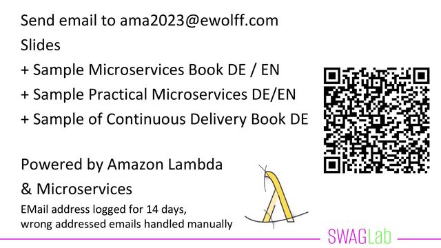 Send email to ama2023@ewolff.com
Slides
+ Sample Microservices Book DE / EN
+ Sample Practical Microservices DE/EN
+ Sample of Continuous Delivery Book DE
Powered by Amazon Lambda
& Microservices
EMail address logged for 14 days,
wrong addressed emails handled manually
