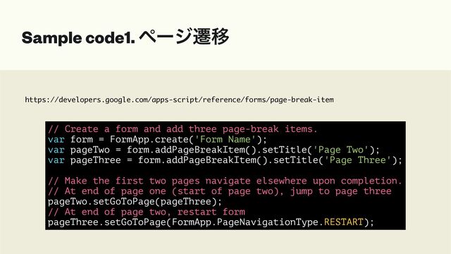 https://developers.google.com/apps-script/reference/forms/page-break-item
Sample code1. ϖʔδભҠ
// Create a form and add three page-break items.


var form = FormApp.create('Form Name');


var pageTwo = form.addPageBreakItem().setTitle('Page Two');


var pageThree = form.addPageBreakItem().setTitle('Page Three');


// Make the first two pages navigate elsewhere upon completion.


// At end of page one (start of page two), jump to page three


pageTwo.setGoToPage(pageThree);


// At end of page two, restart form


pageThree.setGoToPage(FormApp.PageNavigationType.RESTART);

