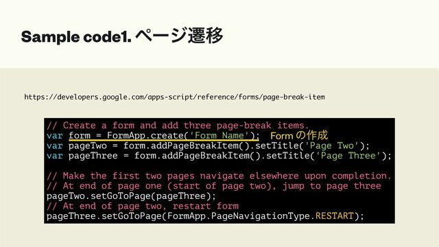 https://developers.google.com/apps-script/reference/forms/page-break-item
Sample code1. ϖʔδભҠ
// Create a form and add three page-break items.


var form = FormApp.create('Form Name');


var pageTwo = form.addPageBreakItem().setTitle('Page Two');


var pageThree = form.addPageBreakItem().setTitle('Page Three');


// Make the first two pages navigate elsewhere upon completion.


// At end of page one (start of page two), jump to page three


pageTwo.setGoToPage(pageThree);


// At end of page two, restart form


pageThree.setGoToPage(FormApp.PageNavigationType.RESTART);
Form ͷ࡞੒
