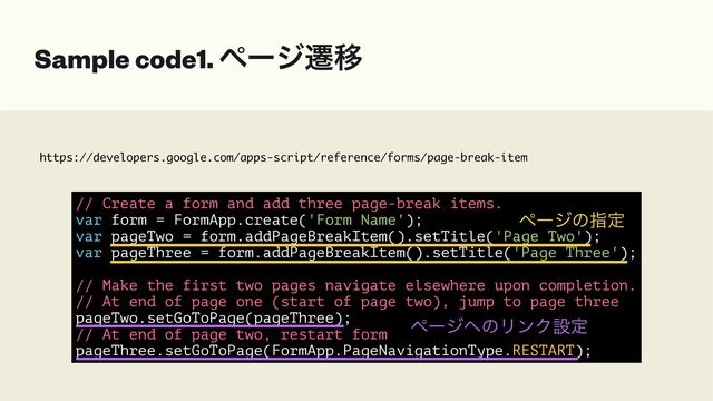 https://developers.google.com/apps-script/reference/forms/page-break-item
Sample code1. ϖʔδભҠ
// Create a form and add three page-break items.


var form = FormApp.create('Form Name');


var pageTwo = form.addPageBreakItem().setTitle('Page Two');


var pageThree = form.addPageBreakItem().setTitle('Page Three');


// Make the first two pages navigate elsewhere upon completion.


// At end of page one (start of page two), jump to page three


pageTwo.setGoToPage(pageThree);


// At end of page two, restart form


pageThree.setGoToPage(FormApp.PageNavigationType.RESTART);
ϖʔδͷࢦఆ
ϖʔδ΁ͷϦϯΫઃఆ
