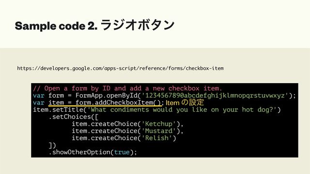 https://developers.google.com/apps-script/reference/forms/checkbox-item
Sample code 2. ϥδΦϘλϯ
// Open a form by ID and add a new checkbox item.


var form = FormApp.openById('1234567890abcdefghijklmnopqrstuvwxyz');


var item = form.addCheckboxItem();


item.setTitle('What condiments would you like on your hot dog?')


.setChoices([


item.createChoice('Ketchup'),


item.createChoice('Mustard'),


item.createChoice('Relish')


])


.showOtherOption(true);
Item ͷઃఆ
