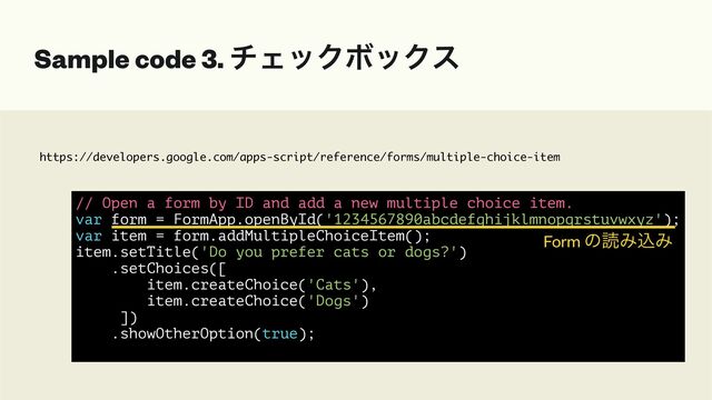 https://developers.google.com/apps-script/reference/forms/multiple-choice-item
Sample code 3. νΣοΫϘοΫε
// Open a form by ID and add a new multiple choice item.


var form = FormApp.openById('1234567890abcdefghijklmnopqrstuvwxyz');


var item = form.addMultipleChoiceItem();


item.setTitle('Do you prefer cats or dogs?')


.setChoices([


item.createChoice('Cats'),


item.createChoice('Dogs')


])


.showOtherOption(true);


Form ͷಡΈࠐΈ
