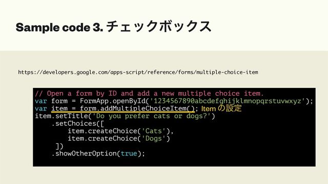 https://developers.google.com/apps-script/reference/forms/multiple-choice-item
Sample code 3. νΣοΫϘοΫε
// Open a form by ID and add a new multiple choice item.


var form = FormApp.openById('1234567890abcdefghijklmnopqrstuvwxyz');


var item = form.addMultipleChoiceItem();


item.setTitle('Do you prefer cats or dogs?')


.setChoices([


item.createChoice('Cats'),


item.createChoice('Dogs')


])


.showOtherOption(true);


Item ͷઃఆ
