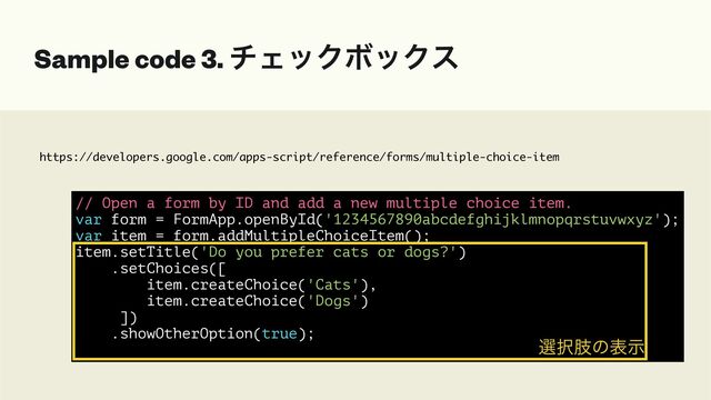 https://developers.google.com/apps-script/reference/forms/multiple-choice-item
Sample code 3. νΣοΫϘοΫε
// Open a form by ID and add a new multiple choice item.


var form = FormApp.openById('1234567890abcdefghijklmnopqrstuvwxyz');


var item = form.addMultipleChoiceItem();


item.setTitle('Do you prefer cats or dogs?')


.setChoices([


item.createChoice('Cats'),


item.createChoice('Dogs')


])


.showOtherOption(true);


બ୒ࢶͷදࣔ
