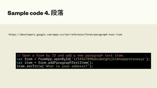 https://developers.google.com/apps-script/reference/forms/paragraph-text-item
Sample code 4. ஈམ
// Open a form by ID and add a new paragraph text item.


var form = FormApp.openById('1234567890abcdefghijklmnopqrstuvwxyz');


var item = form.addParagraphTextItem();


item.setTitle('What is your address?');
